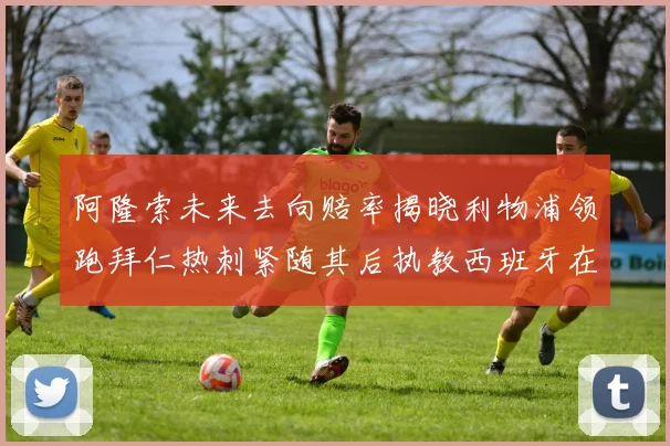 阿隆索未来去向赔率揭晓利物浦领跑拜仁热刺紧随其后执教西班牙在列