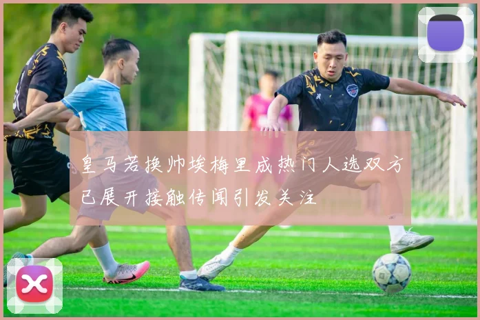皇马若换帅埃梅里成热门人选双方已展开接触传闻引发关注