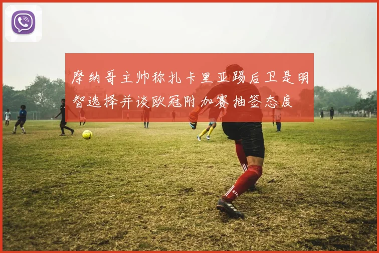 摩纳哥主帅称扎卡里亚踢后卫是明智选择并谈欧冠附加赛抽签态度
