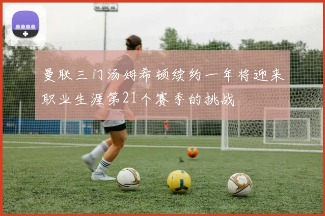 曼联三门汤姆希顿续约一年将迎来职业生涯第21个赛季的挑战