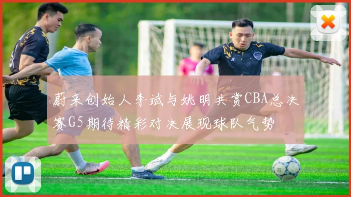 蔚来创始人李斌与姚明共赏CBA总决赛G5期待精彩对决展现球队气势