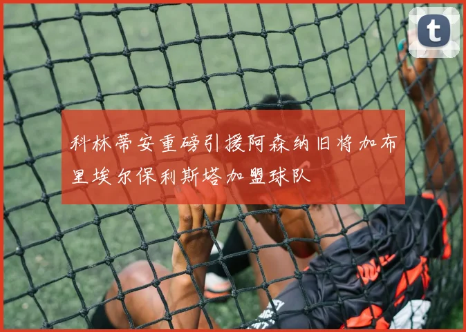 科林蒂安重磅引援阿森纳旧将加布里埃尔保利斯塔加盟球队