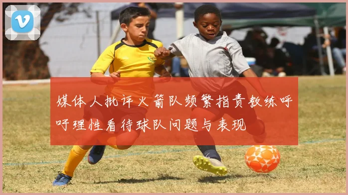 媒体人批评火箭队频繁指责教练呼吁理性看待球队问题与表现