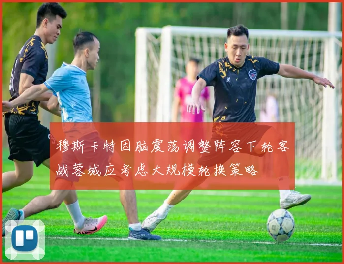 穆斯卡特因脑震荡调整阵容下轮客战蓉城应考虑大规模轮换策略
