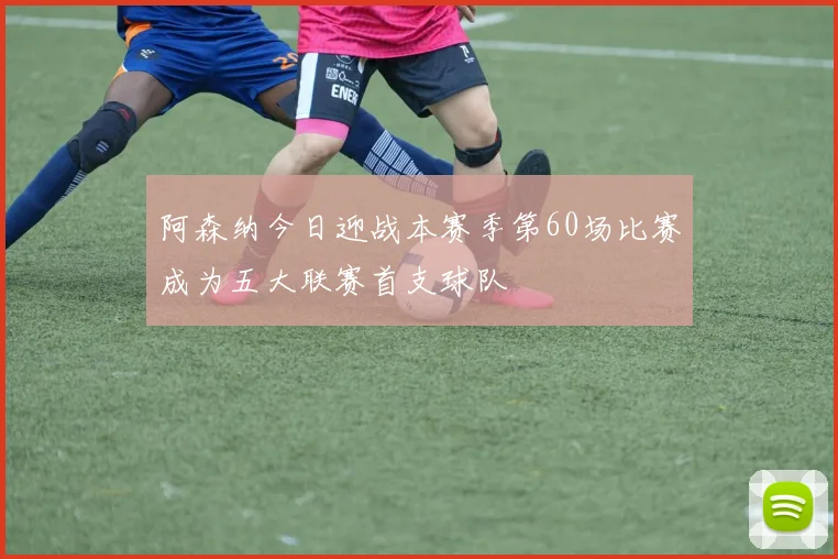 阿森纳今日迎战本赛季第60场比赛成为五大联赛首支球队