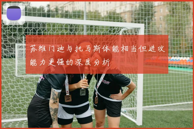 苏维门迪与托马斯体能相当但进攻能力更强的深度分析