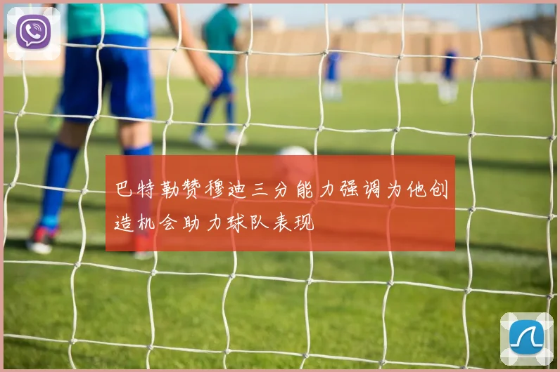 巴特勒赞穆迪三分能力强调为他创造机会助力球队表现